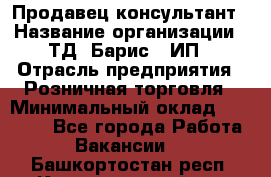 Продавец-консультант › Название организации ­ ТД "Барис", ИП › Отрасль предприятия ­ Розничная торговля › Минимальный оклад ­ 15 000 - Все города Работа » Вакансии   . Башкортостан респ.,Караидельский р-н